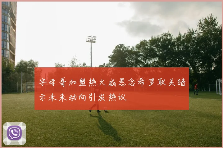 字母哥加盟热火成悬念希罗取关暗示未来动向引发热议