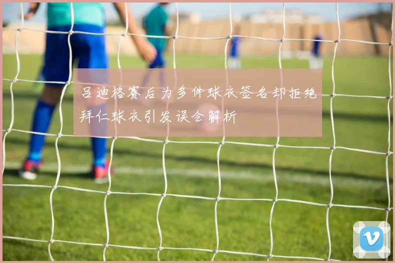 吕迪格赛后为多件球衣签名却拒绝拜仁球衣引发误会解析