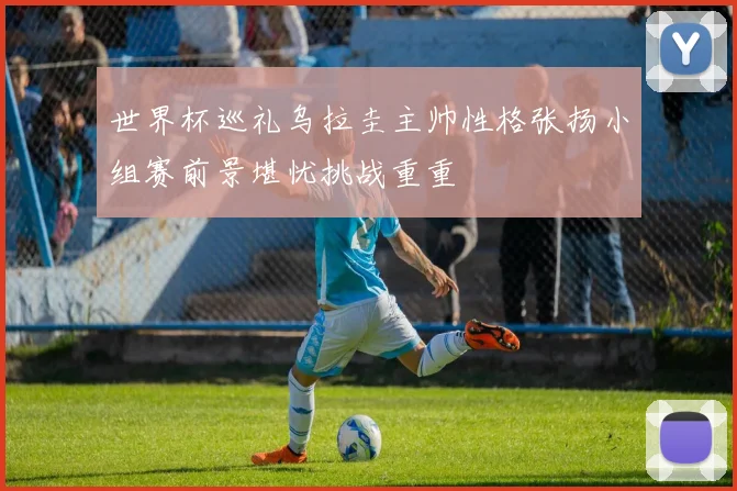 世界杯巡礼乌拉圭主帅性格张扬小组赛前景堪忧挑战重重
