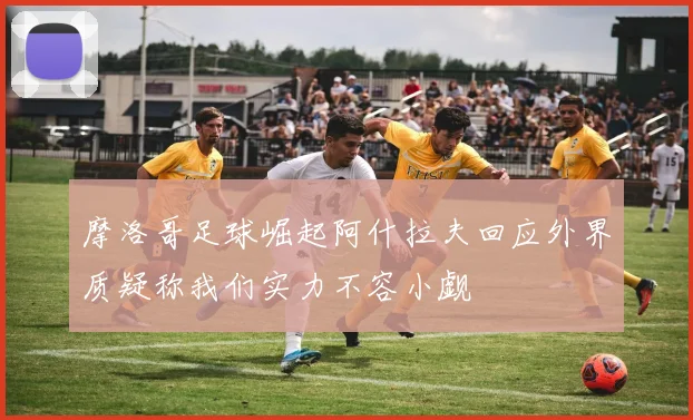 摩洛哥足球崛起阿什拉夫回应外界质疑称我们实力不容小觑