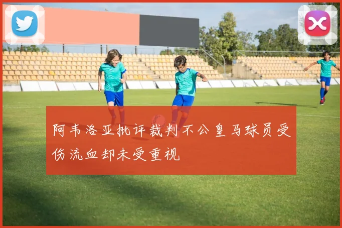 阿韦洛亚批评裁判不公皇马球员受伤流血却未受重视