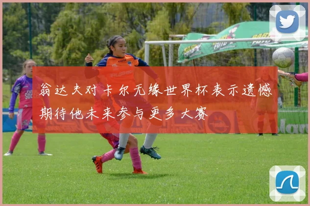 翁达夫对卡尔无缘世界杯表示遗憾期待他未来参与更多大赛