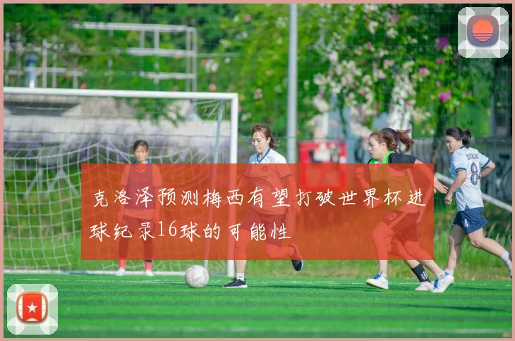克洛泽预测梅西有望打破世界杯进球纪录16球的可能性