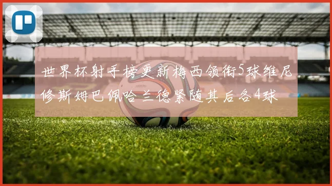 世界杯射手榜更新梅西领衔5球维尼修斯姆巴佩哈兰德紧随其后各4球