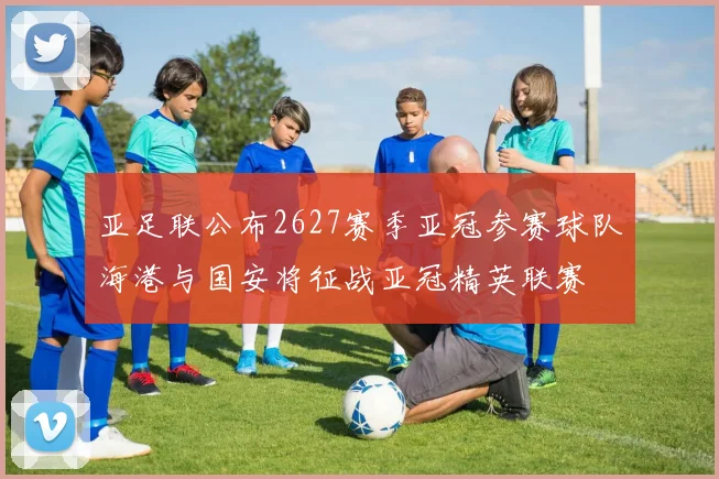 亚足联公布2627赛季亚冠参赛球队海港与国安将征战亚冠精英联赛