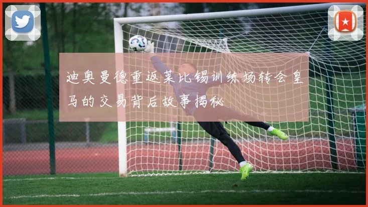 迪奥曼德重返莱比锡训练场转会皇马的交易背后故事揭秘