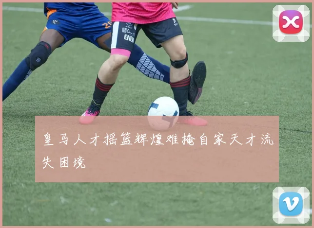 皇马人才摇篮辉煌难掩自家天才流失困境
