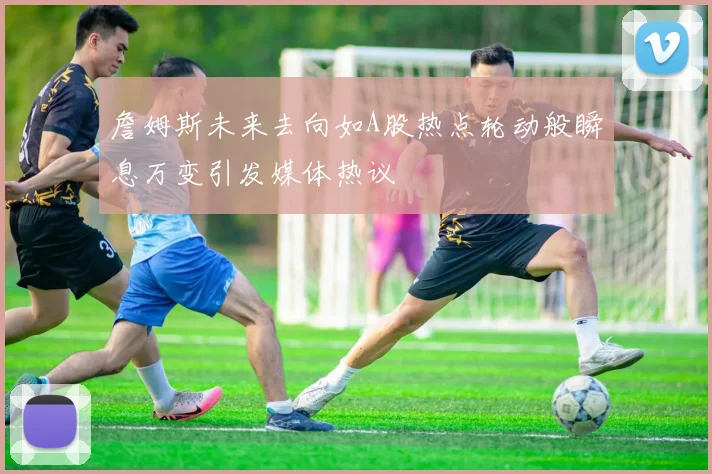 詹姆斯未来去向如A股热点轮动般瞬息万变引发媒体热议