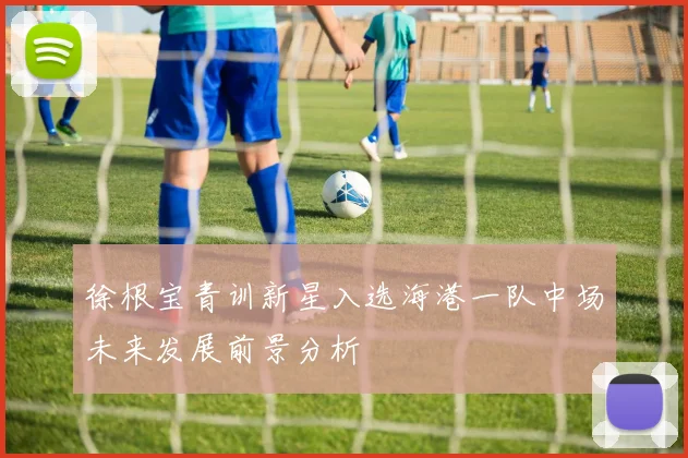 徐根宝青训新星入选海港一队中场未来发展前景分析