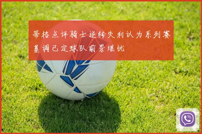 蒂格点评骑士逆转失利认为系列赛基调已定球队前景堪忧