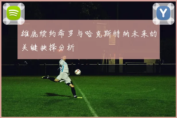 雄鹿续约希罗与哈克斯特纳未来的关键抉择分析