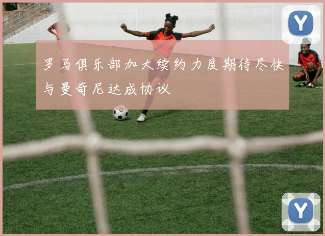 罗马俱乐部加大续约力度期待尽快与曼奇尼达成协议