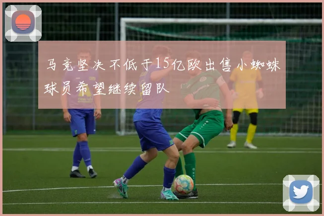 马竞坚决不低于15亿欧出售小蜘蛛球员希望继续留队