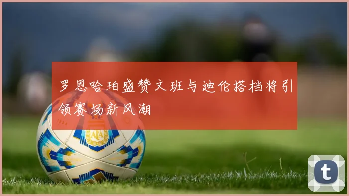 罗恩哈珀盛赞文班与迪伦搭档将引领赛场新风潮