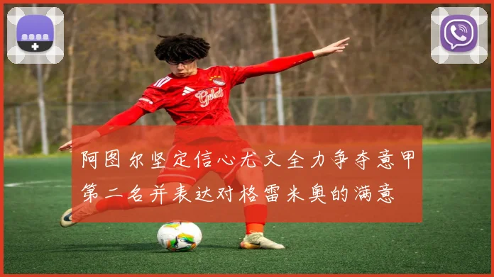 阿图尔坚定信心尤文全力争夺意甲第二名并表达对格雷米奥的满意