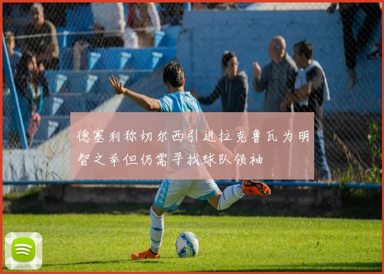德塞利称切尔西引进拉克鲁瓦为明智之举但仍需寻找球队领袖