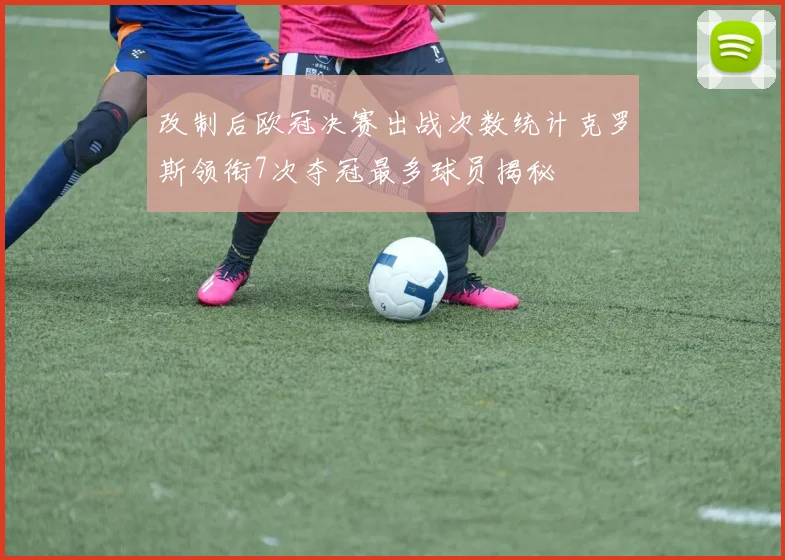 改制后欧冠决赛出战次数统计克罗斯领衔7次夺冠最多球员揭秘