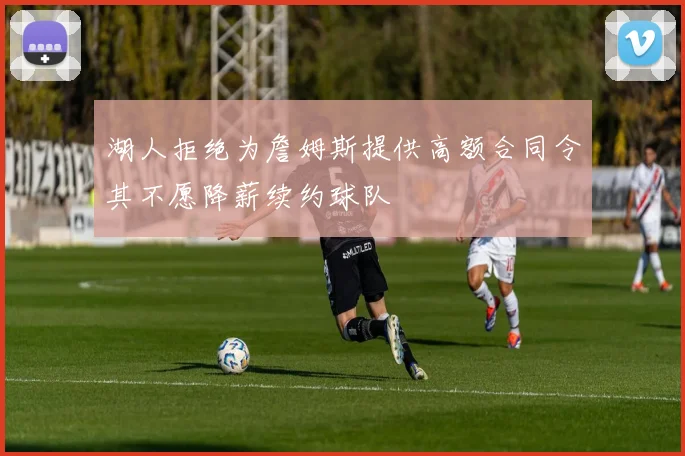 湖人拒绝为詹姆斯提供高额合同令其不愿降薪续约球队